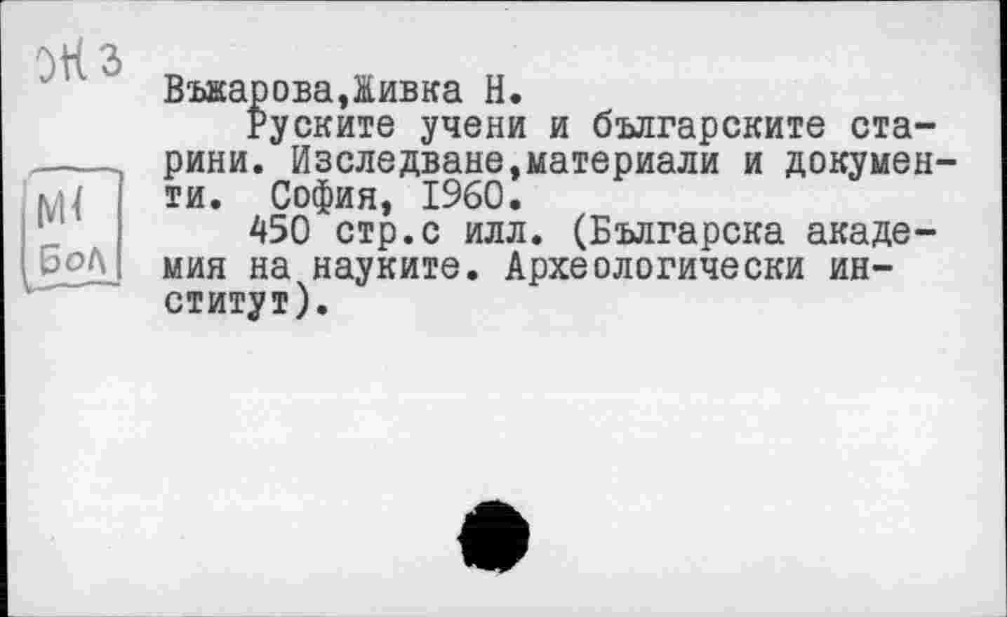 ﻿5t<3
м<
Бод
ВъкароваДивка Н.
Руските учени и българските старини. Изследване,материали и документи. София, I960.
450 стр.с илл. (Българска академия на науките. Археологически институт).